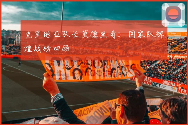 克罗地亚队长莫德里奇：国家队辉煌战绩回顾