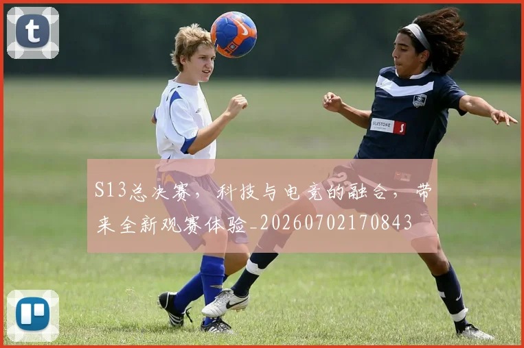 S13总决赛,科技与电竞的融合,带来全新观赛体验_20260702170843