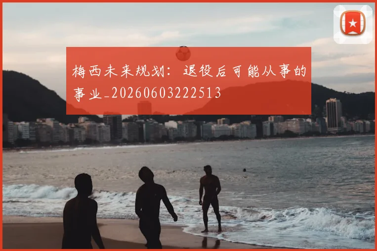 梅西未来规划：退役后可能从事的事业_20260603222513