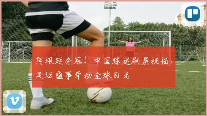 阿根廷夺冠！中国球迷刷屏祝福，足坛盛事牵动全球目光