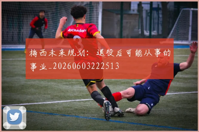 梅西未来规划：退役后可能从事的事业_20260603222513