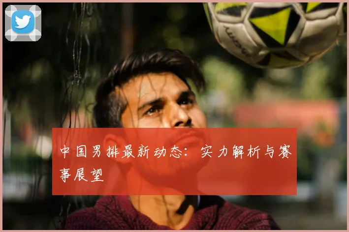 中国男排最新动态：实力解析与赛事展望