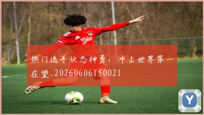 热门选手状态神勇，冲击世界第一在望_20260606150021