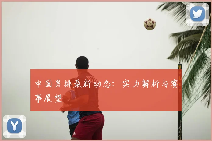 中国男排最新动态：实力解析与赛事展望