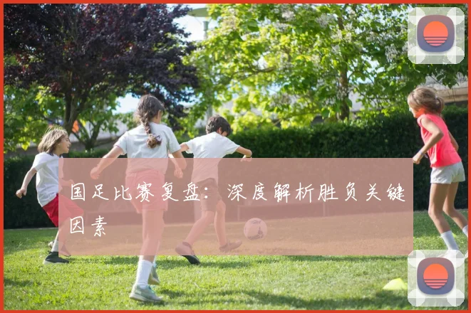 国足比赛复盘：深度解析胜负关键因素