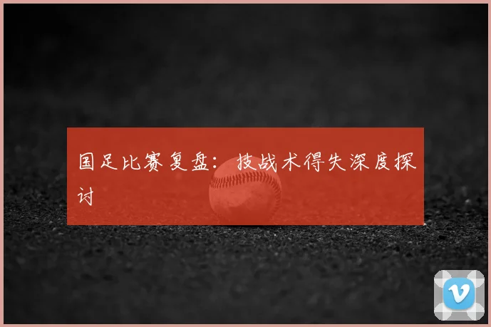 国足比赛复盘:技战术得失深度探讨