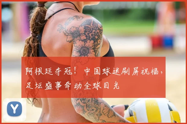 阿根廷夺冠！中国球迷刷屏祝福，足坛盛事牵动全球目光