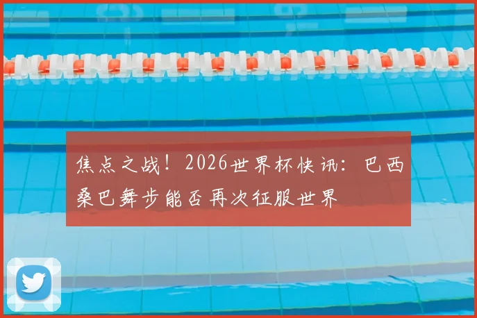 焦点之战！2026世界杯快讯：巴西桑巴舞步能否再次征服世界
