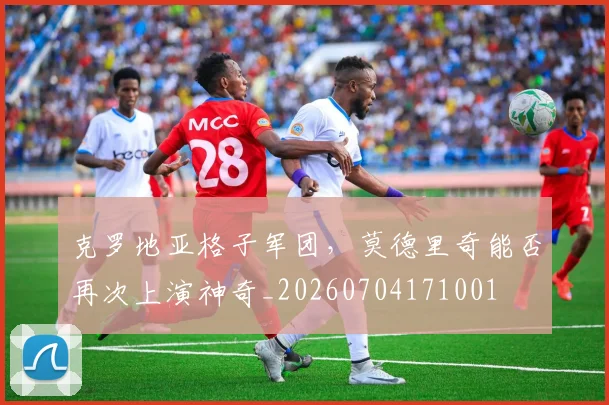 克罗地亚格子军团,莫德里奇能否再次上演神奇_20260704171001