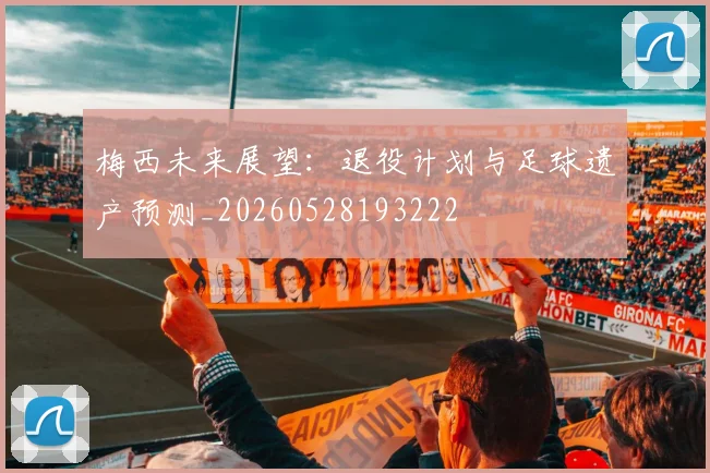 梅西未来展望：退役计划与足球遗产预测_20260528193222