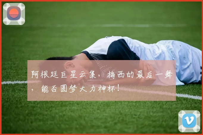 阿根廷巨星云集,梅西的最后一舞,能否圆梦大力神杯!