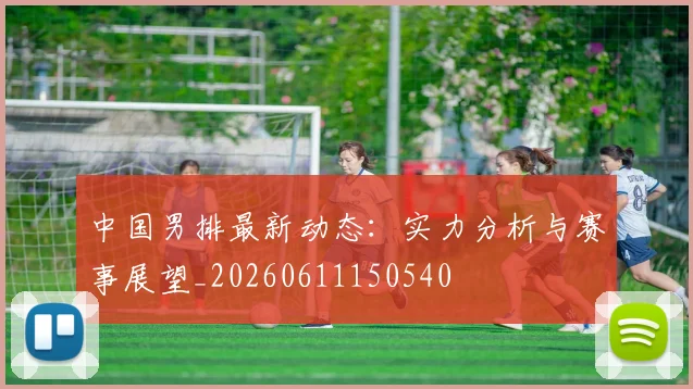 中国男排最新动态:实力分析与赛事展望_20260611150540